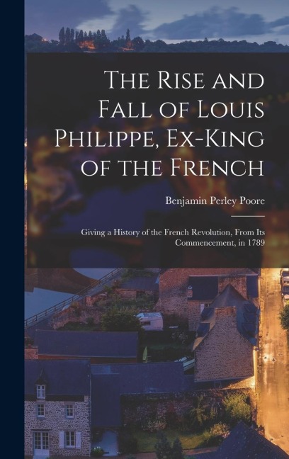 The Rise and Fall of Louis Philippe, Ex-King of the French: Giving a History of the French Revolution, From Its Commencement, in 1789