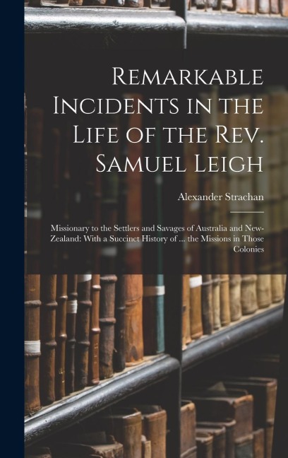 Remarkable Incidents in the Life of the Rev. Samuel Leigh: Missionary to the Settlers and Savages of Australia and New-Zealand: With a Succinct Histor