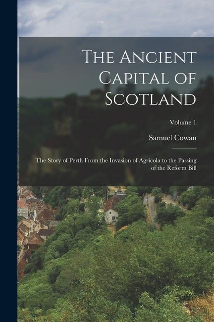 The Ancient Capital of Scotland: The Story of Perth From the Invasion of Agricola to the Passing of the Reform Bill; Volume 1