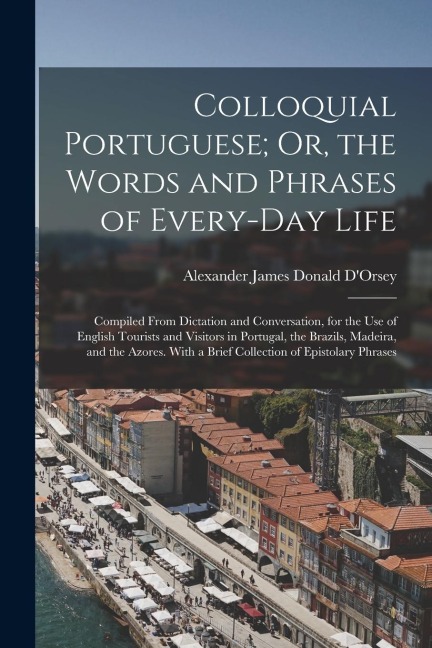 Colloquial Portuguese; Or, the Words and Phrases of Every-Day Life: Compiled From Dictation and Conversation, for the Use of English Tourists and Visi
