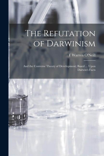 The Refutation of Darwinism: And the Converse Theory of Development; Based ... Upon Darwins Facts