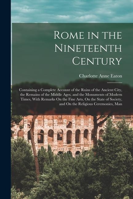 Rome in the Nineteenth Century: Containing a Complete Account of the Ruins of the Ancient City, the Remains of the Middle Ages, and the Monuments of M