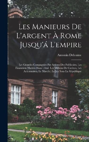 Les Manieurs De L'argent À Rome Jusqu'á L'empire: Les Grandes Compagnies Par Actions Des Publicains, Les Financiers Maitres Dans L'état, Les Millions De Cicéron, Les Actionnaires, Le Marché, Le Jeu Sous La République