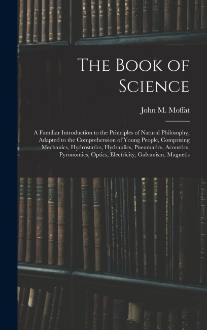 The Book of Science: A Familiar Introduction to the Principles of Natural Philosophy, Adapted to the Comprehension of Young People, Comprising Mechanics, Hydrostatics, Hydraulics, Pneumatics, Acoustics, Pyronomics, Optics, Electricity, Galvanism, Magnetis