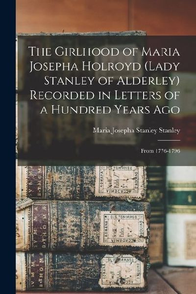 The Girlhood of Maria Josepha Holroyd (Lady Stanley of Alderley) Recorded in Letters of a Hundred Years Ago: From 1776-1796