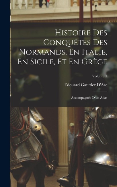 Histoire Des Conquêtes Des Normands, En Italie, En Sicile, Et En Grèce: Accompagnée D'un Atlas; Volume 1