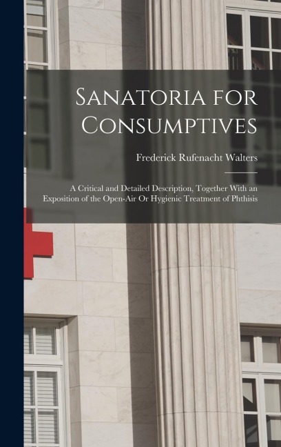 Sanatoria for Consumptives: A Critical and Detailed Description, Together With an Exposition of the Open-Air Or Hygienic Treatment of Phthisis