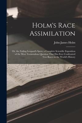 Holms Race Assimilation: Or, the Fading Leopards Spots; a Complete Scientific Exposition of the Most Tremendous Question That Has Ever Confron