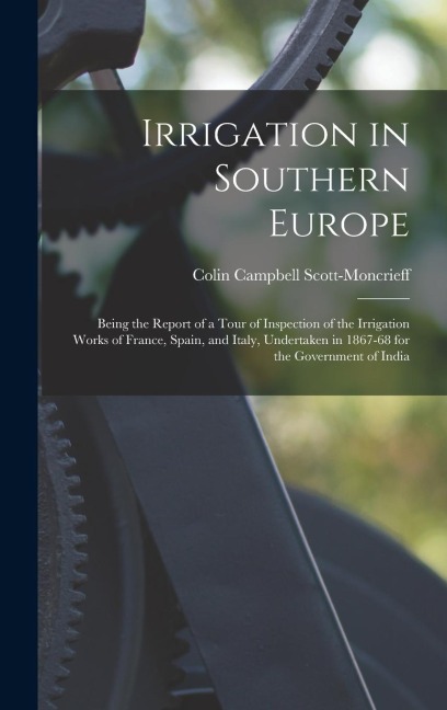 Irrigation in Southern Europe: Being the Report of a Tour of Inspection of the Irrigation Works of France, Spain, and Italy, Undertaken in 1867-68 for the Government of India