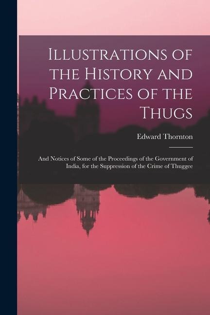 Illustrations of the History and Practices of the Thugs: And Notices of Some of the Proceedings of the Government of India, for the Suppression of the