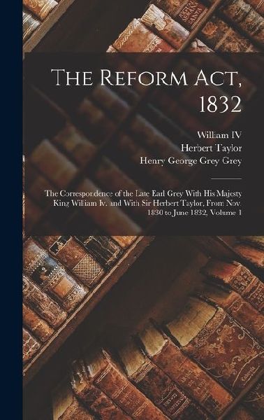 The Reform Act, 1832: The Correspondence of the Late Earl Grey With His Majesty King William Iv. and With Sir Herbert Taylor, From Nov. 1830 to June 1832, Volume 1