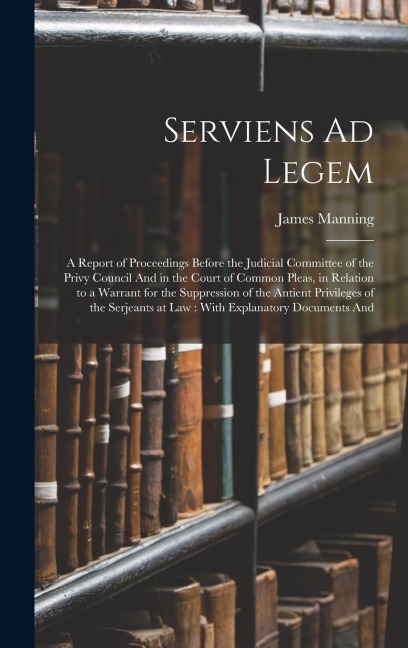 Serviens Ad Legem: A Report of Proceedings Before the Judicial Committee of the Privy Council And in the Court of Common Pleas, in Relation to a Warrant for the Suppression of the Antient Privileges of the Serjeants at Law: With Explanatory Documents And