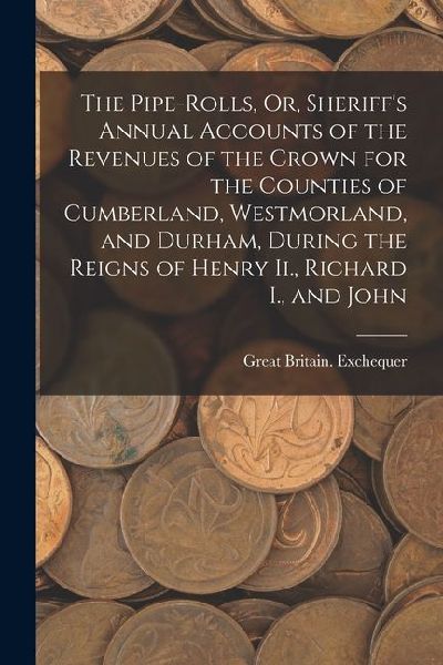 The Pipe-Rolls, Or, Sheriffs Annual Accounts of the Revenues of the Crown for the Counties of Cumberland, Westmorland, and Durham, During the Reigns