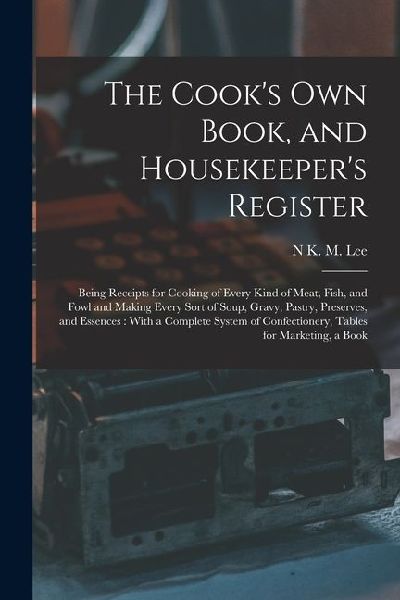 The Cooks Own Book, and Housekeepers Register: Being Receipts for Cooking of Every Kind of Meat, Fish, and Fowl and Making Every Sort of Soup, Gravy