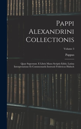 Pappi Alexandrini Collectionis Quae Supersunt. E Libris Manu Scriptis Editit, Latina Interpretatione Et Commentariis Instruxit Fridericus Hultsch; Volume 3
