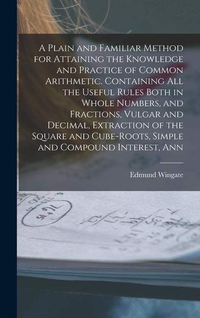 A Plain and Familiar Method for Attaining the Knowledge and Practice of Common Arithmetic. Containing All the Useful Rules Both in Whole Numbers, and