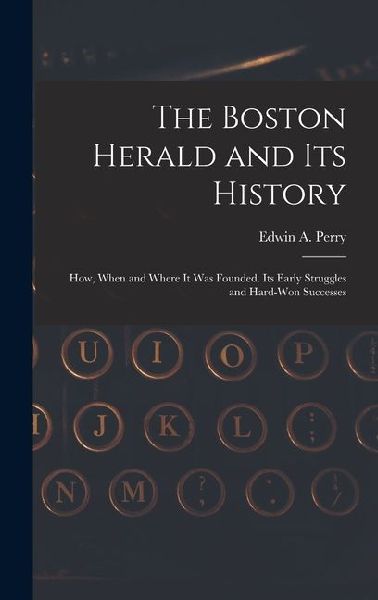 The Boston Herald and Its History: How, When and Where It Was Founded. Its Early Struggles and Hard-Won Successes