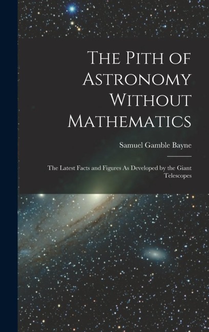 The Pith of Astronomy Without Mathematics: The Latest Facts and Figures As Developed by the Giant Telescopes