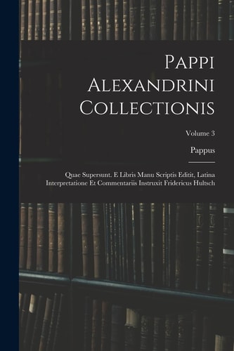 Pappi Alexandrini Collectionis Quae Supersunt. E Libris Manu Scriptis Editit, Latina Interpretatione Et Commentariis Instruxit Fridericus Hultsch; Volume 3