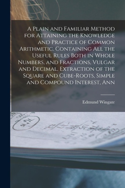 A Plain and Familiar Method for Attaining the Knowledge and Practice of Common Arithmetic. Containing All the Useful Rules Both in Whole Numbers, and
