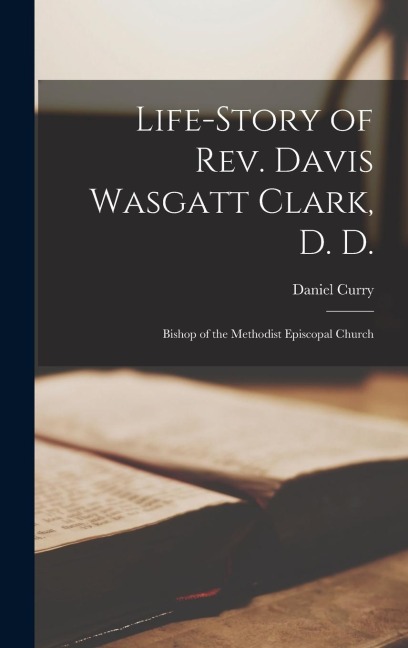 Life-Story of Rev. Davis Wasgatt Clark, D. D.: Bishop of the Methodist Episcopal Church
