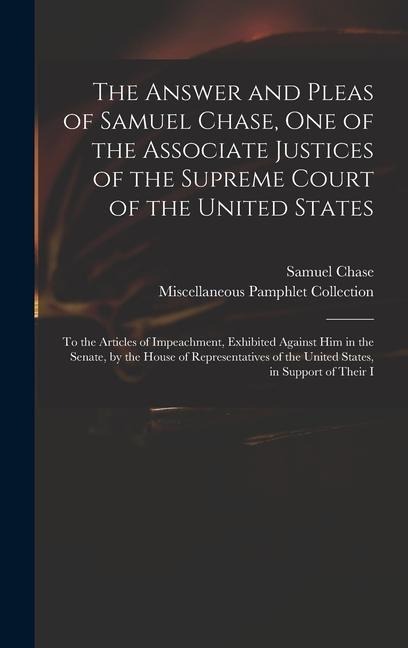 The Answer and Pleas of Samuel Chase, One of the Associate Justices of the Supreme Court of the United States: To the Articles of Impeachment, Exhibited Against Him in the Senate, by the House of Representatives of the United States, in Support of Their I