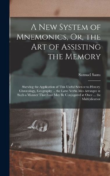 A New System of Mnemonics, Or, the Art of Assisting the Memory: Shewing the Application of This Useful Science to History, Chronology, Geography ... the Latin Verbs Also Arranged in Such a Manner That Four May Be Conjugated at Once ... the Multiplication