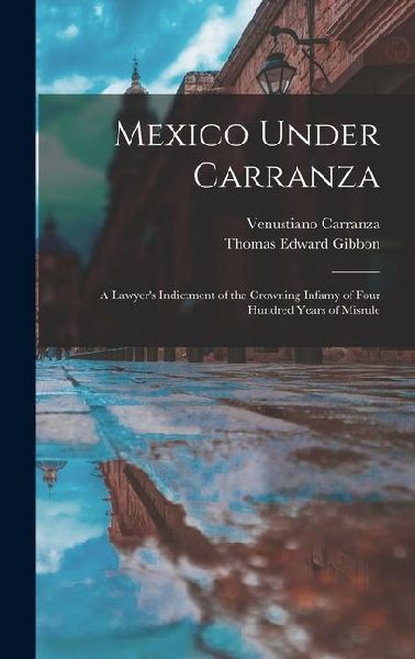 Mexico Under Carranza: A Lawyers Indictment of the Crowning Infamy of Four Hundred Years of Misrule