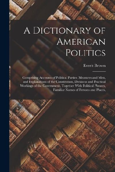 A Dictionary of American Politics: Comprising Accounts of Political Parties, Measures and Men, and Explanations of the Constitution, Divisions and Pra