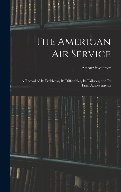 The American Air Service: A Record of Its Problems, Its Difficulties, Its Failures, and Its Final Achievements