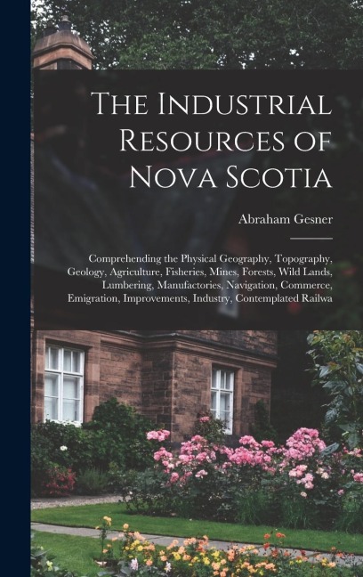 The Industrial Resources of Nova Scotia: Comprehending the Physical Geography, Topography, Geology, Agriculture, Fisheries, Mines, Forests, Wild Lands, Lumbering, Manufactories, Navigation, Commerce, Emigration, Improvements, Industry, Contemplated Railwa