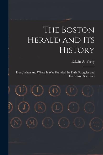 The Boston Herald and Its History: How, When and Where It Was Founded. Its Early Struggles and Hard-Won Successes