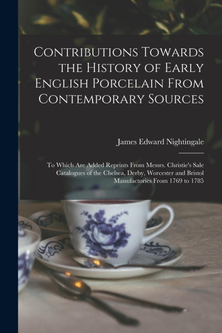 Contributions Towards the History of Early English Porcelain From Contemporary Sources: To Which Are Added Reprints From Messrs. Christies Sale Catal
