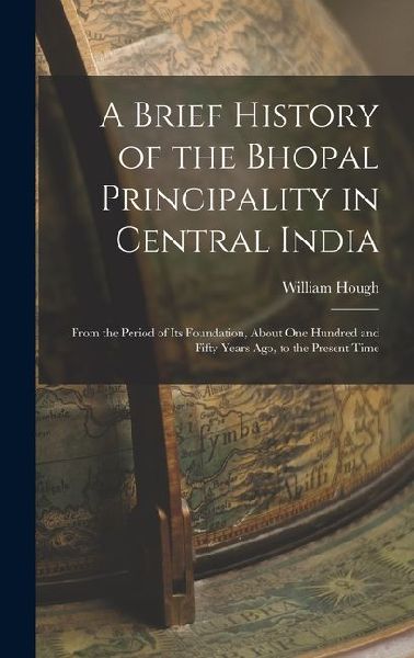 A Brief History of the Bhopal Principality in Central India: From the Period of Its Foundation, About One Hundred and Fifty Years Ago, to the Present Time