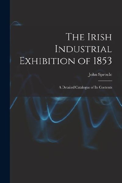 The Irish Industrial Exhibition of 1853: A Detailed Catalogue of Its Contents