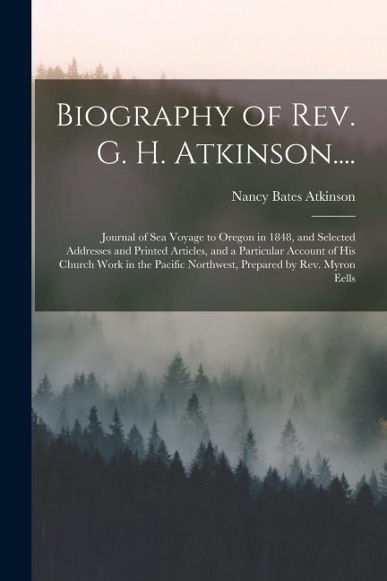 Biography of Rev. G. H. Atkinson....: Journal of Sea Voyage to Oregon in 1848, and Selected Addresses and Printed Articles, and a Particular Account o