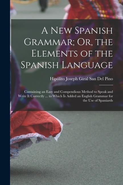 A New Spanish Grammar; Or, the Elements of the Spanish Language: Containing an Easy and Compendious Method to Speak and Write It Correctly ... to Which Is Added an English Grammar for the Use of Spaniards