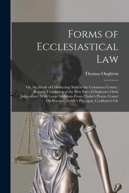 Forms of Ecclesiastical Law: Or, the Mode of Conducting Suits in the Consistory Courts: Being a Translation of the First Part of Oughton's Ordo Jud