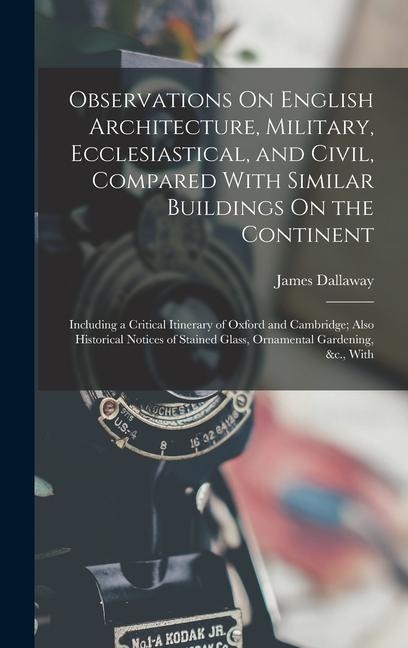 Observations On English Architecture, Military, Ecclesiastical, and Civil, Compared With Similar Buildings On the Continent: Including a Critical Itinerary of Oxford and Cambridge; Also Historical Notices of Stained Glass, Ornamental Gardening, &c., With