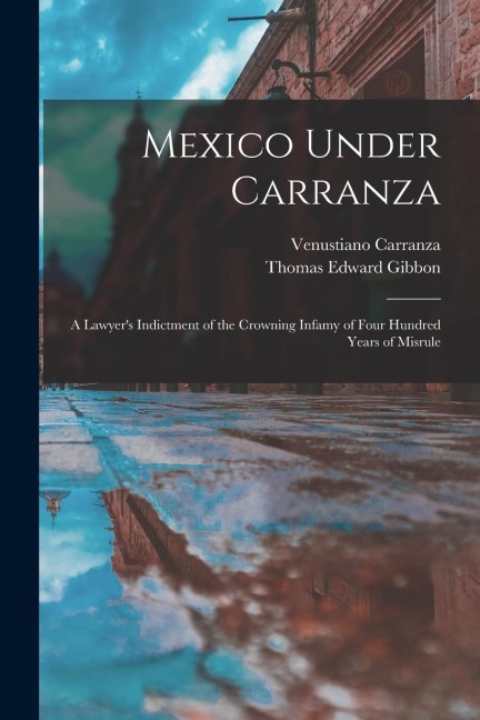 Mexico Under Carranza: A Lawyers Indictment of the Crowning Infamy of Four Hundred Years of Misrule