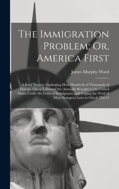 The Immigration Problem; Or, America First: A Brief Treatise Explaining How Hundreds of Thousands of Foreign Cheap Laborers Are Annually Brought to the United States Under the Guise of Immigrants, and Urging the Need of More Stringent Laws to Check This G