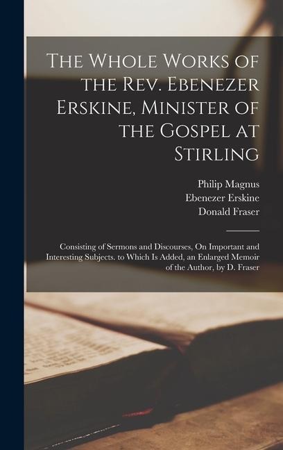 The Whole Works of the Rev. Ebenezer Erskine, Minister of the Gospel at Stirling: Consisting of Sermons and Discourses, On Important and Interesting Subjects. to Which Is Added, an Enlarged Memoir of the Author, by D. Fraser