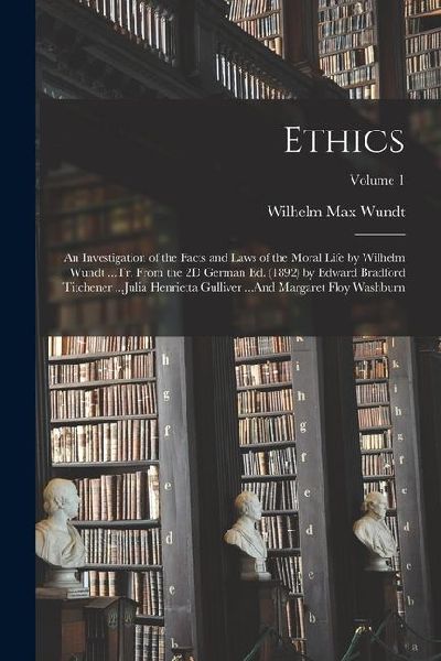 Ethics: An Investigation of the Facts and Laws of the Moral Life by Wilhelm Wundt ...Tr. From the 2D German Ed. (1892) by Edwa