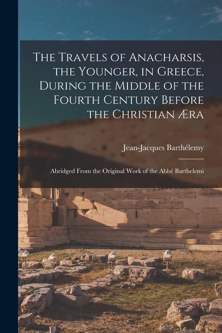 The Travels of Anacharsis, the Younger, in Greece, During the Middle of the Fourth Century Before the Christian Æra: Abridged From the Original Work o