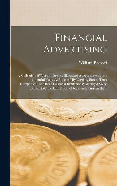 Financial Advertising: A Collection of Words, Phrases, Illustrated Advertisements and Financial Talks As Successfully Used by Banks, Trust Companies and Other Financial Institutions; Arranged So As to Facilitate the Expression of Ideas and Assist in the P