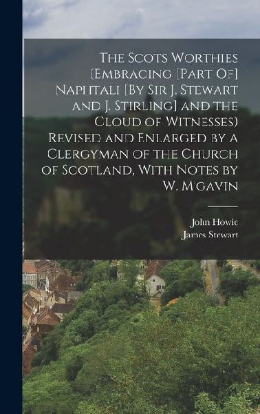 The Scots Worthies (Embracing [Part Of] Naphtali [By Sir J. Stewart and J. Stirling] and the Cloud of Witnesses) Revised and Enlarged by a Clergyman o
