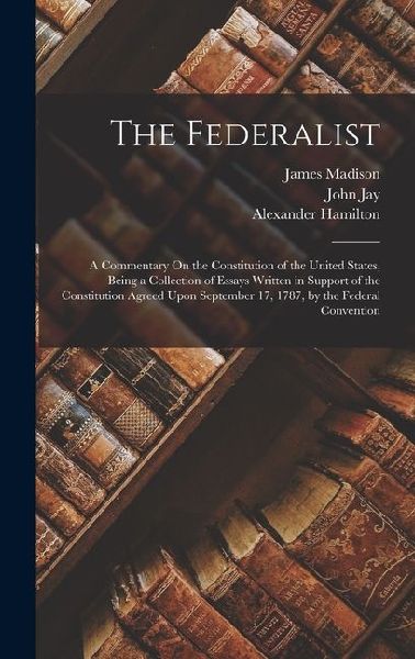 The Federalist: A Commentary On the Constitution of the United States, Being a Collection of Essays Written in Support of the Constitu
