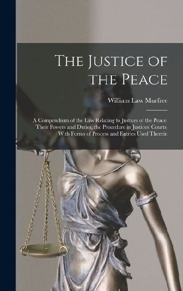 The Justice of the Peace: A Compendium of the Law Relating to Justices of the Peace, Their Powers and Duties, the Procedure in Justices' Courts, With Forms of Process and Entries Used Therein