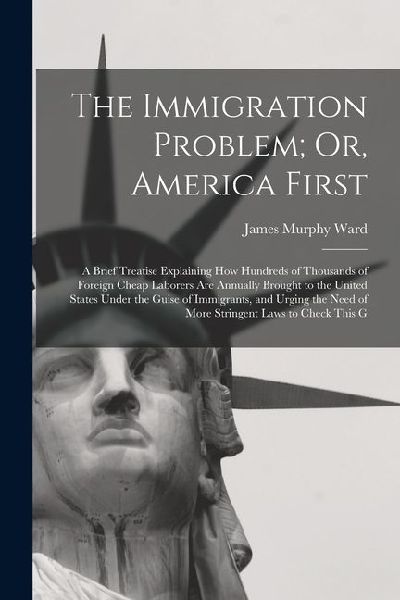 The Immigration Problem; Or, America First: A Brief Treatise Explaining How Hundreds of Thousands of Foreign Cheap Laborers Are Annually Brought to the United States Under the Guise of Immigrants, and Urging the Need of More Stringent Laws to Check This G
