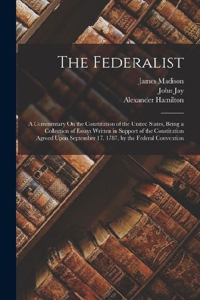 The Federalist: A Commentary On the Constitution of the United States, Being a Collection of Essays Written in Support of the Constitu